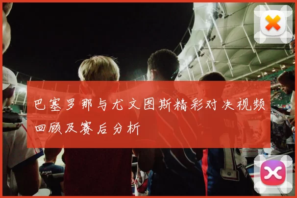 巴塞罗那与尤文图斯精彩对决视频回顾及赛后分析