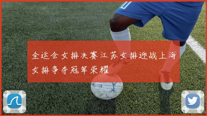 全运会女排决赛江苏女排迎战上海女排争夺冠军荣耀