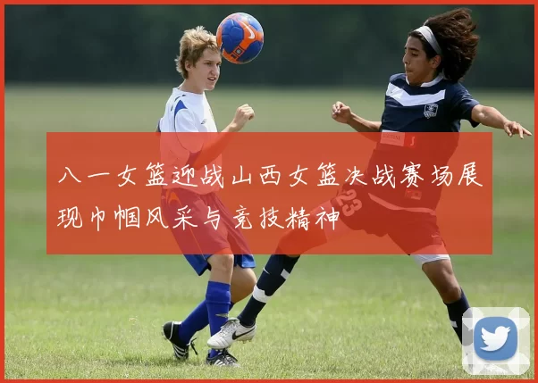 八一女篮迎战山西女篮决战赛场展现巾帼风采与竞技精神