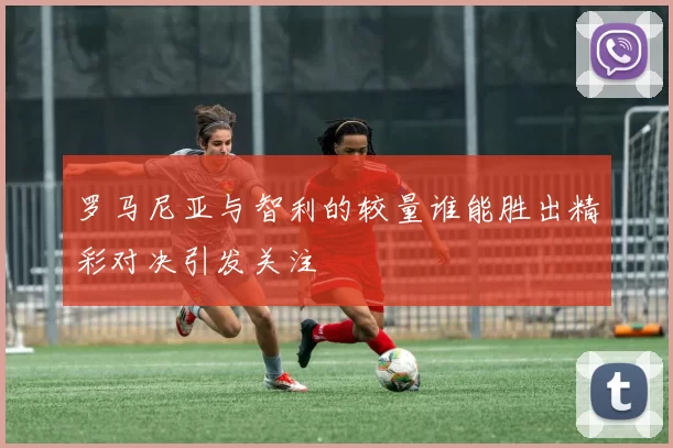 罗马尼亚与智利的较量谁能胜出精彩对决引发关注