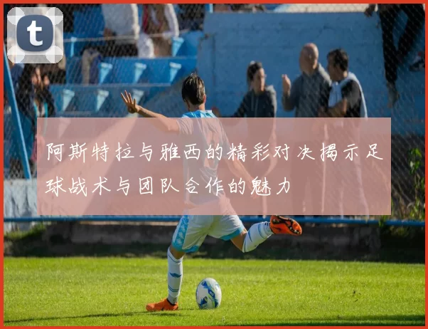 阿斯特拉与雅西的精彩对决揭示足球战术与团队合作的魅力