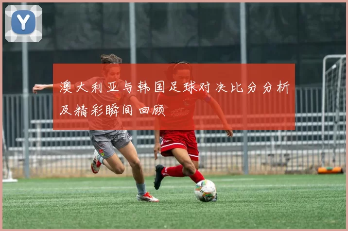 澳大利亚与韩国足球对决比分分析及精彩瞬间回顾