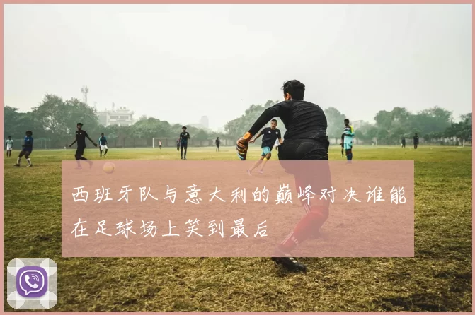 西班牙队与意大利的巅峰对决谁能在足球场上笑到最后