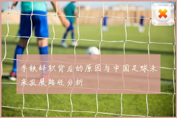 李铁辞职背后的原因与中国足球未来发展路径分析