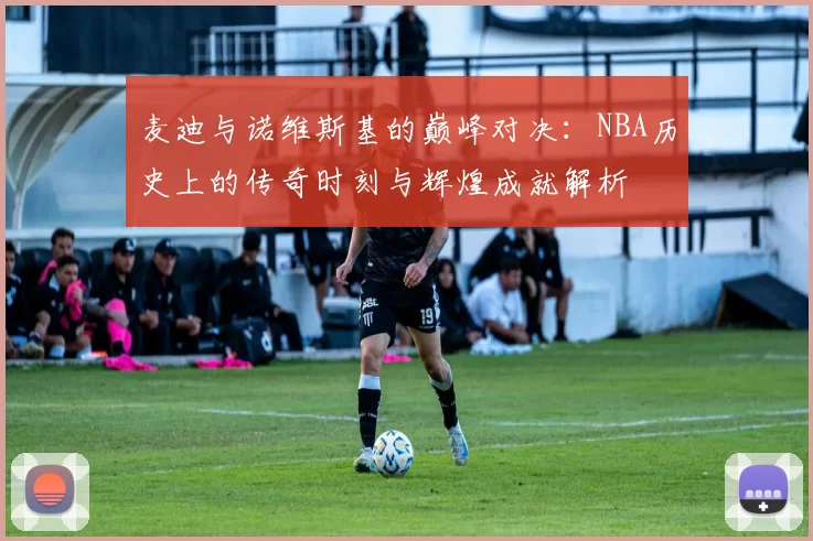 麦迪与诺维斯基的巅峰对决：NBA历史上的传奇时刻与辉煌成就解析