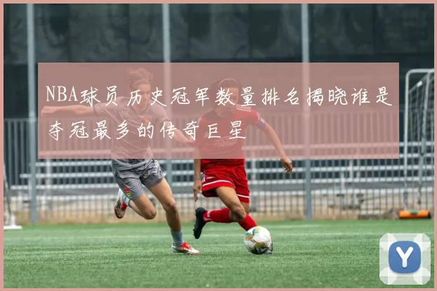 NBA球员历史冠军数量排名揭晓谁是夺冠最多的传奇巨星