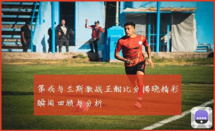 第戎与兰斯激战正酣比分揭晓精彩瞬间回顾与分析