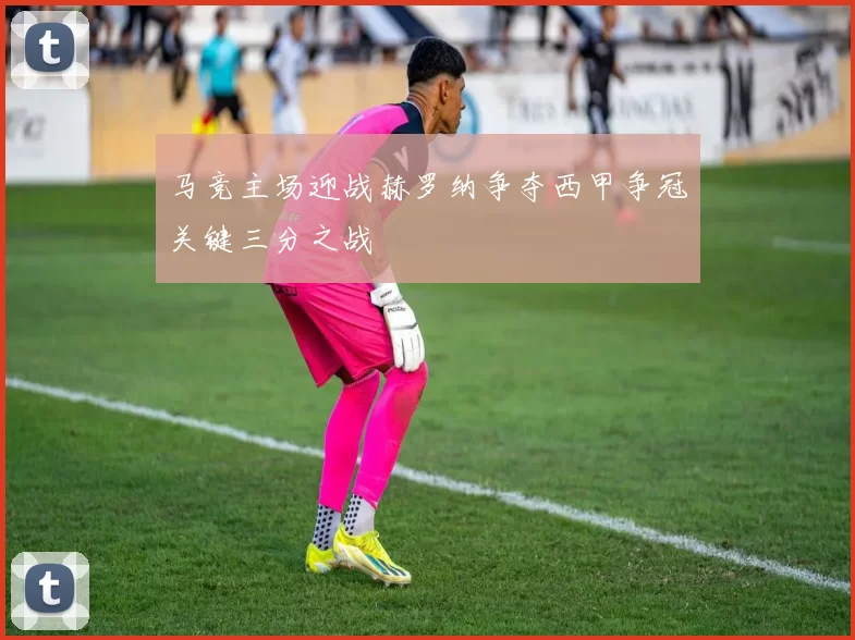马竞主场迎战赫罗纳争夺西甲争冠关键三分之战