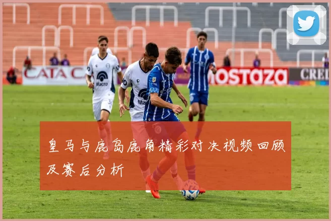 皇马与鹿岛鹿角精彩对决视频回顾及赛后分析