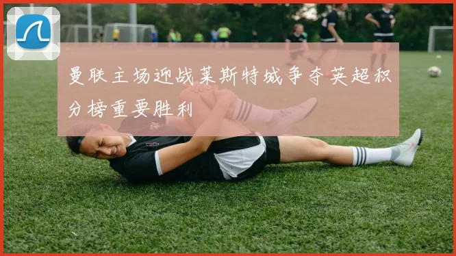 曼联主场迎战莱斯特城争夺英超积分榜重要胜利